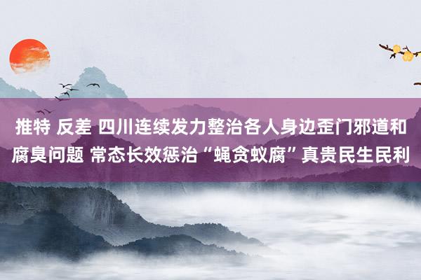 推特 反差 四川连续发力整治各人身边歪门邪道和腐臭问题 常态长效惩治“蝇贪蚁腐”真贵民生民利