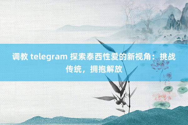调教 telegram 探索泰西性爱的新视角：挑战传统，拥抱解放