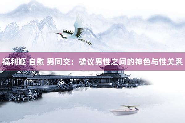 福利姬 自慰 男同交：磋议男性之间的神色与性关系