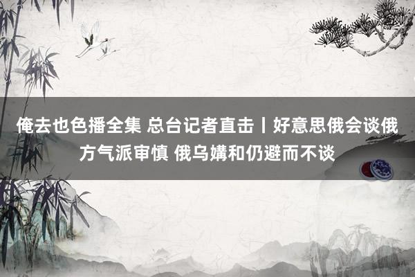 俺去也色播全集 总台记者直击丨好意思俄会谈俄方气派审慎 俄乌媾和仍避而不谈