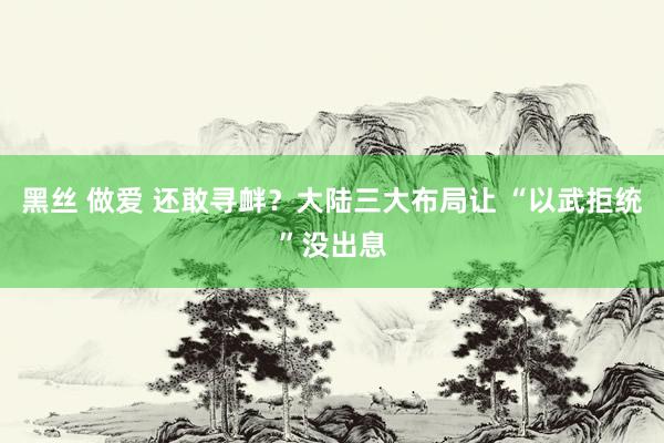 黑丝 做爱 还敢寻衅？大陆三大布局让 “以武拒统”没出息