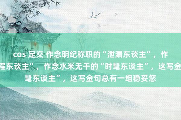 cos 足交 作念明纪称职的“泄漏东谈主”，作念信守底线的“章程东谈主”，作念水米无干的“时髦东谈主”，这写金句总有一组稳妥您