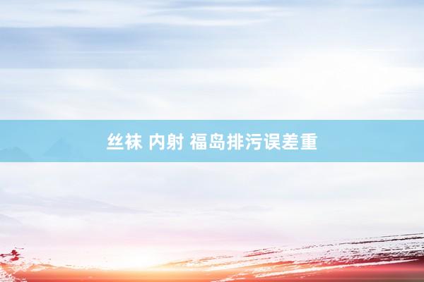 丝袜 内射 福岛排污误差重