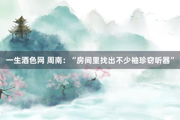 一生酒色网 周南：“房间里找出不少袖珍窃听器”