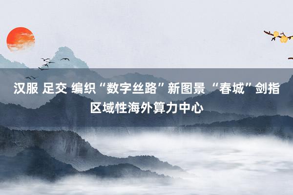 汉服 足交 编织“数字丝路”新图景 “春城”剑指区域性海外算力中心