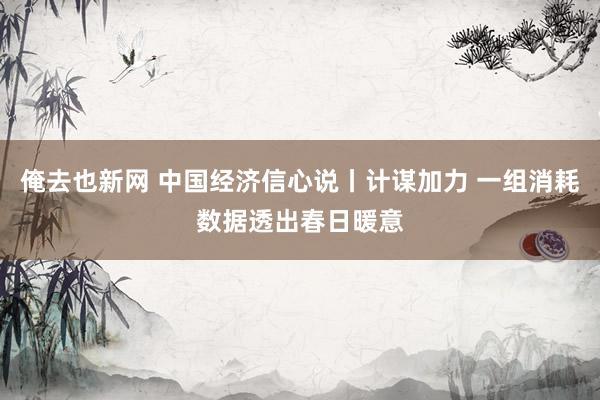 俺去也新网 中国经济信心说丨计谋加力 一组消耗数据透出春日暖意