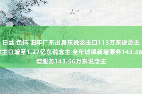 白丝 色情 旧年广东出身东说念主口113万东说念主 常住东说念主口增至1.27亿东说念主 全年城镇新增服务143.56万东说念主