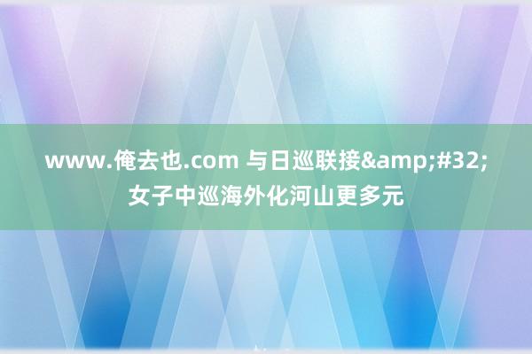 www.俺去也.com 与日巡联接&#32;女子中巡海外化河山更多元