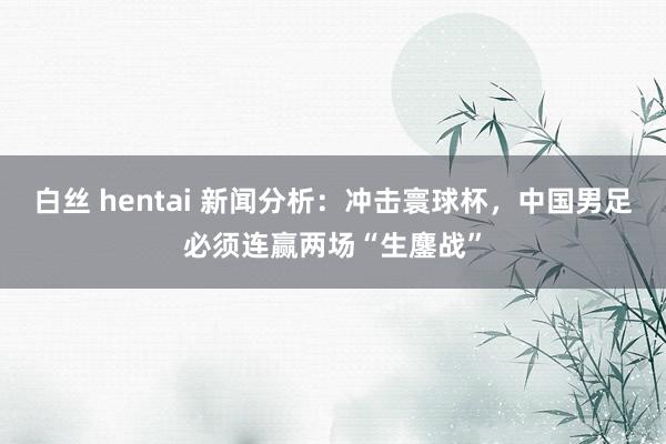 白丝 hentai 新闻分析：冲击寰球杯，中国男足必须连赢两场“生鏖战”