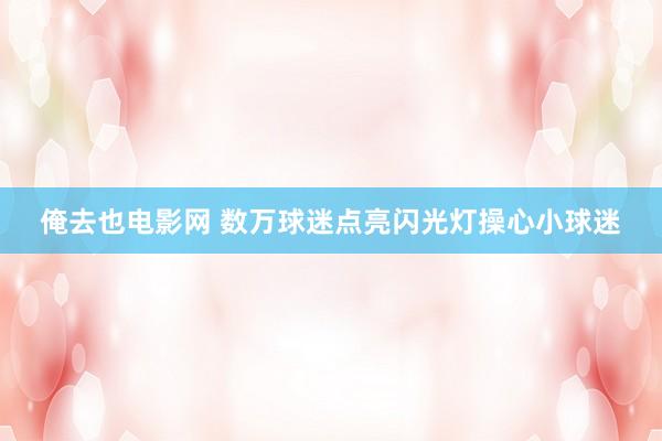 俺去也电影网 数万球迷点亮闪光灯操心小球迷