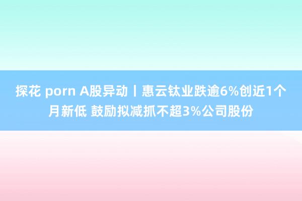 探花 porn A股异动丨惠云钛业跌逾6%创近1个月新低 鼓励拟减抓不超3%公司股份