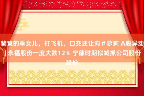 爸爸的乖女儿，打飞机，口交还让禸＃萝莉 A股异动 | 永福股份一度大跌12% 宁德时期拟减抓公司股份