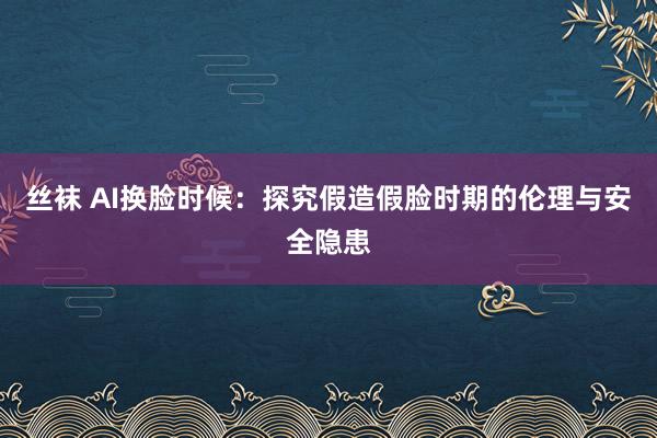 丝袜 AI换脸时候：探究假造假脸时期的伦理与安全隐患