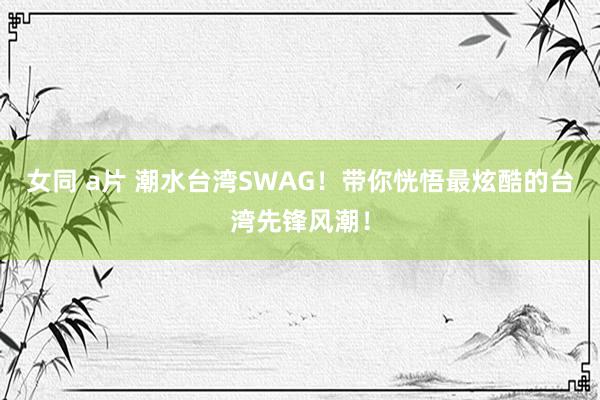 女同 a片 潮水台湾SWAG！带你恍悟最炫酷的台湾先锋风潮！