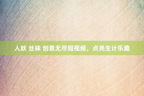 人妖 丝袜 创意无尽短视频，点亮生计乐趣