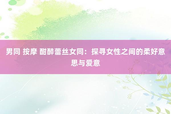 男同 按摩 酣醉蕾丝女同：探寻女性之间的柔好意思与爱意