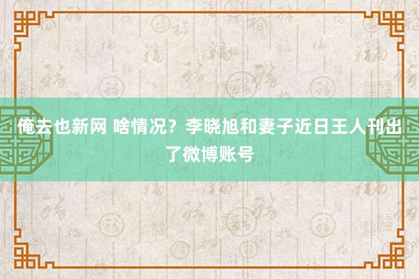 俺去也新网 啥情况？李晓旭和妻子近日王人刊出了微博账号