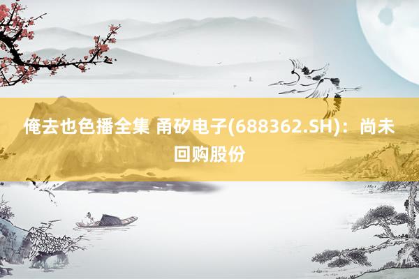 俺去也色播全集 甬矽电子(688362.SH)：尚未回购股份