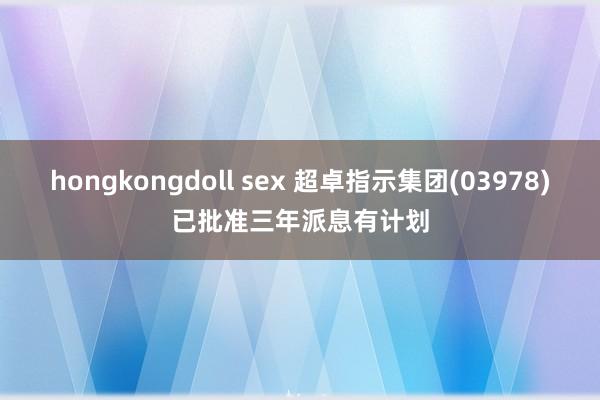 hongkongdoll sex 超卓指示集团(03978)已批准三年派息有计划