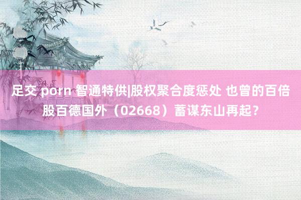 足交 porn 智通特供|股权聚合度惩处 也曾的百倍股百德国外（02668）蓄谋东山再起？