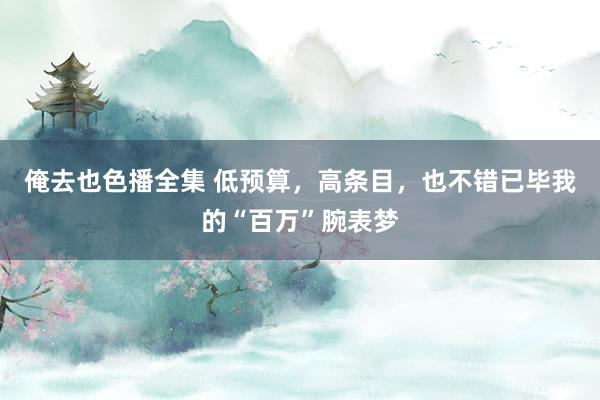 俺去也色播全集 低预算，高条目，也不错已毕我的“百万”腕表梦