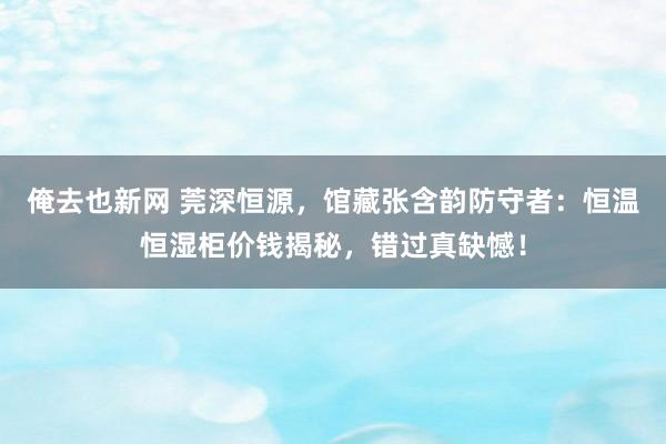 俺去也新网 莞深恒源，馆藏张含韵防守者：恒温恒湿柜价钱揭秘，错过真缺憾！