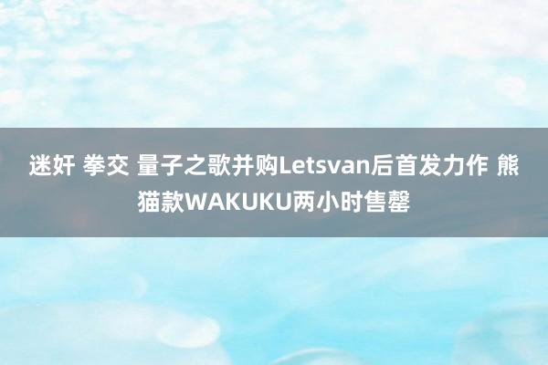 迷奸 拳交 量子之歌并购Letsvan后首发力作 熊猫款WAKUKU两小时售罄