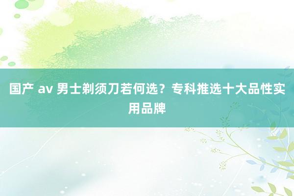 国产 av 男士剃须刀若何选？专科推选十大品性实用品牌