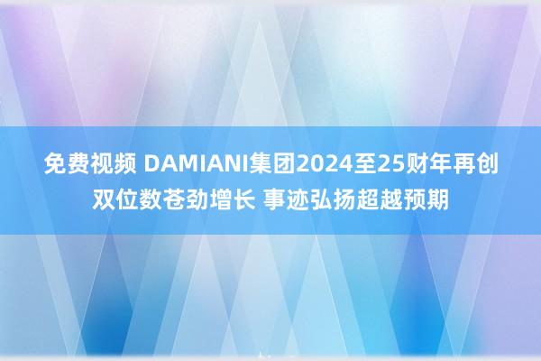 免费视频 DAMIANI集团2024至25财年再创双位数苍劲增长 事迹弘扬超越预期