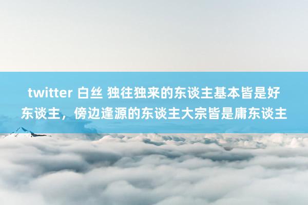 twitter 白丝 独往独来的东谈主基本皆是好东谈主，傍边逢源的东谈主大宗皆是庸东谈主