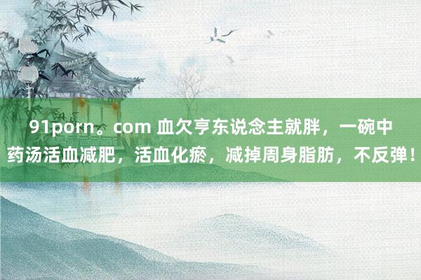 91porn。com 血欠亨东说念主就胖，一碗中药汤活血减肥，活血化瘀，减掉周身脂肪，不反弹！
