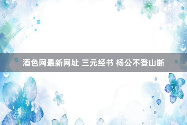 酒色网最新网址 三元经书 杨公不登山断
