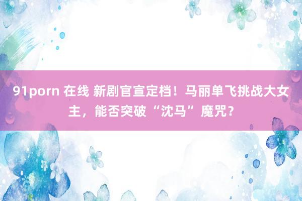 91porn 在线 新剧官宣定档！马丽单飞挑战大女主，能否突破 “沈马” 魔咒？