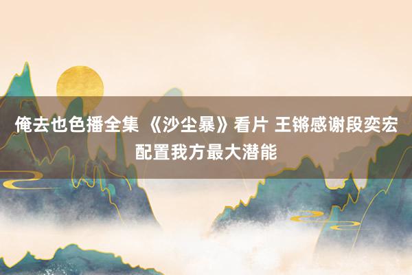 俺去也色播全集 《沙尘暴》看片 王锵感谢段奕宏配置我方最大潜能