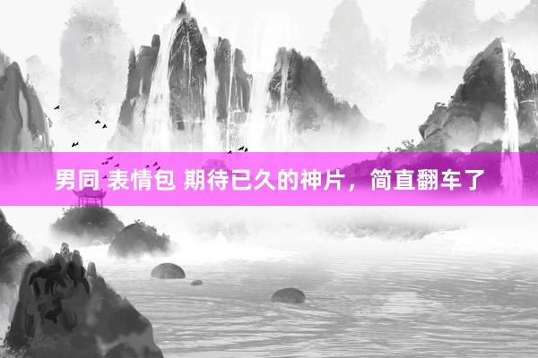 男同 表情包 期待已久的神片，简直翻车了