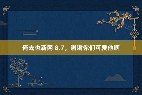 俺去也新网 8.7，谢谢你们可爱他啊