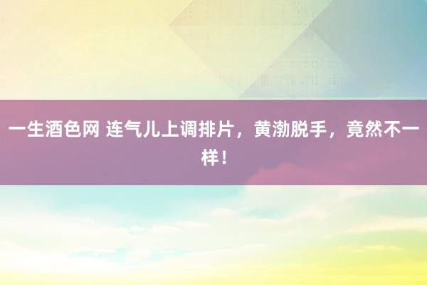 一生酒色网 连气儿上调排片，黄渤脱手，竟然不一样！