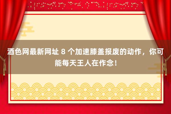 酒色网最新网址 8 个加速膝盖报废的动作，你可能每天王人在作念！