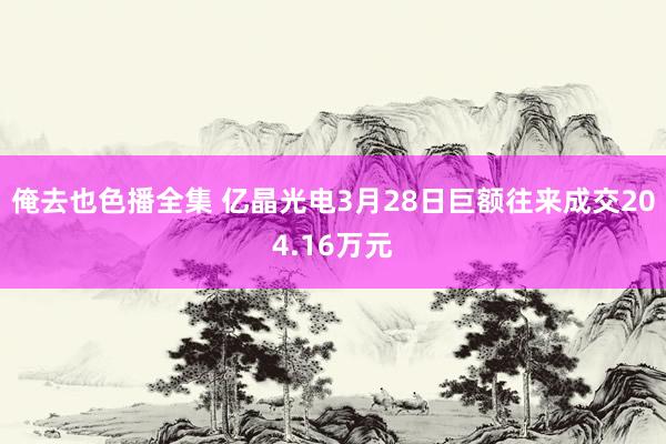 俺去也色播全集 亿晶光电3月28日巨额往来成交204.16万元
