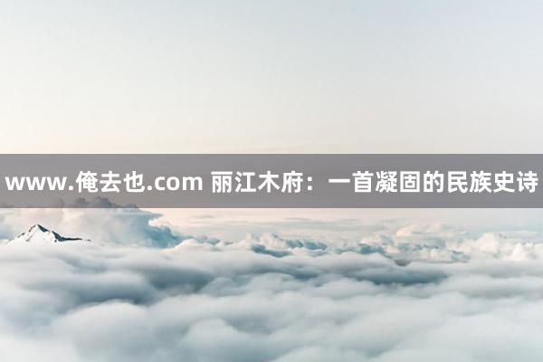 www.俺去也.com 丽江木府：一首凝固的民族史诗