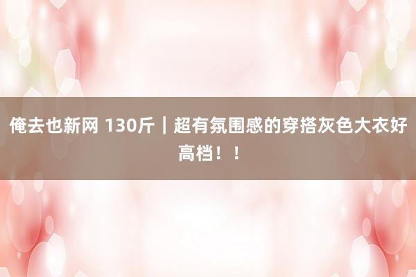 俺去也新网 130斤｜超有氛围感的穿搭灰色大衣好高档！！