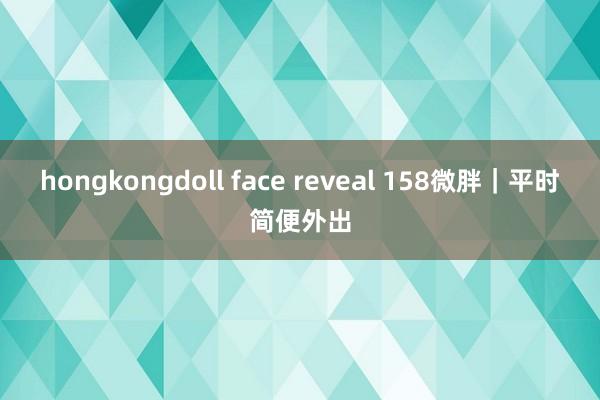 hongkongdoll face reveal 158微胖｜平时简便外出