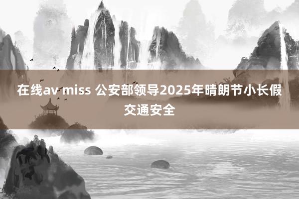 在线av miss 公安部领导2025年晴朗节小长假交通安全