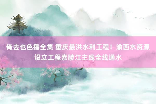 俺去也色播全集 重庆最洪水利工程！渝西水资源设立工程嘉陵江主线全线通水