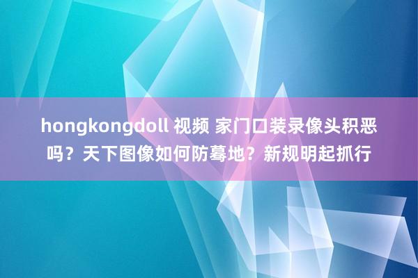 hongkongdoll 视频 家门口装录像头积恶吗？天下图像如何防蓦地？新规明起抓行