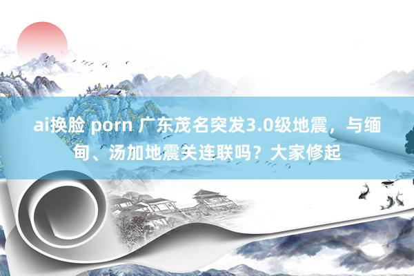 ai换脸 porn 广东茂名突发3.0级地震，与缅甸、汤加地震关连联吗？大家修起