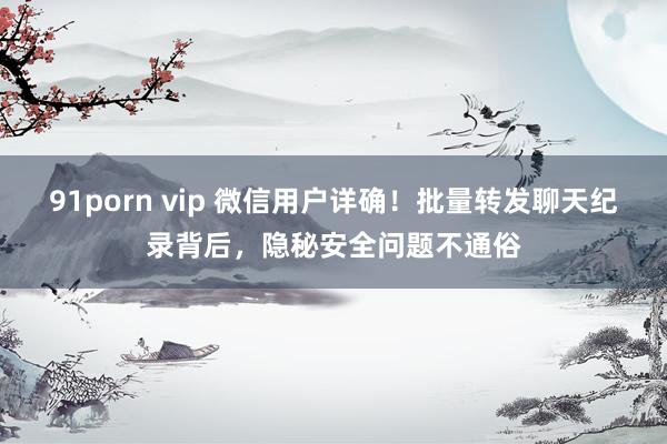 91porn vip 微信用户详确！批量转发聊天纪录背后，隐秘安全问题不通俗