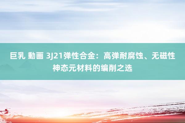 巨乳 動画 3J21弹性合金：高弹耐腐蚀、无磁性神态元材料的编削之选