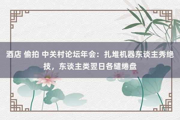 酒店 偷拍 中关村论坛年会：扎堆机器东谈主秀绝技，东谈主类翌日各缱绻盘