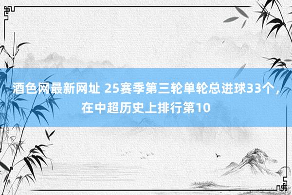 酒色网最新网址 25赛季第三轮单轮总进球33个，在中超历史上排行第10